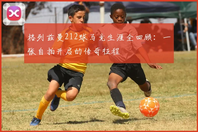 格列兹曼212球马竞生涯全回顾:一张自拍开启的传奇征程
