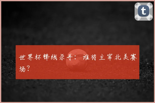 世界杯锋线杀手:谁将主宰北美赛场?
