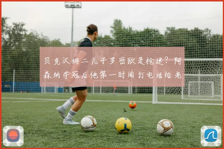 贝克汉姆二儿子罗密欧是枪迷？阿森纳夺冠后他第一时间打电话给老爸分享喜悦