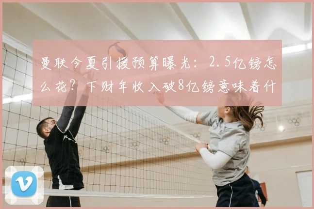 曼联今夏引援预算曝光:2.5亿镑怎么花?下财年收入破8亿镑意味着什么?