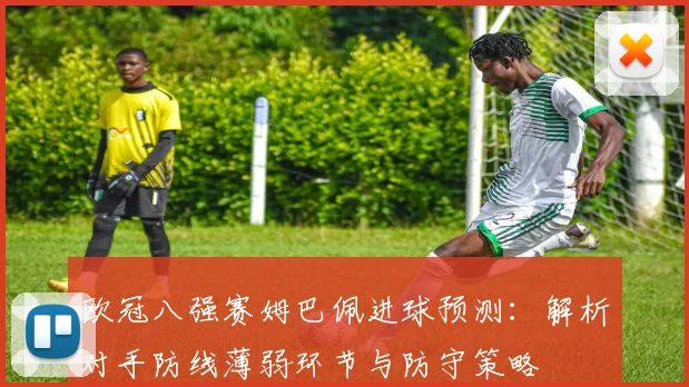 欧冠八强赛姆巴佩进球预测：解析对手防线薄弱环节与防守策略