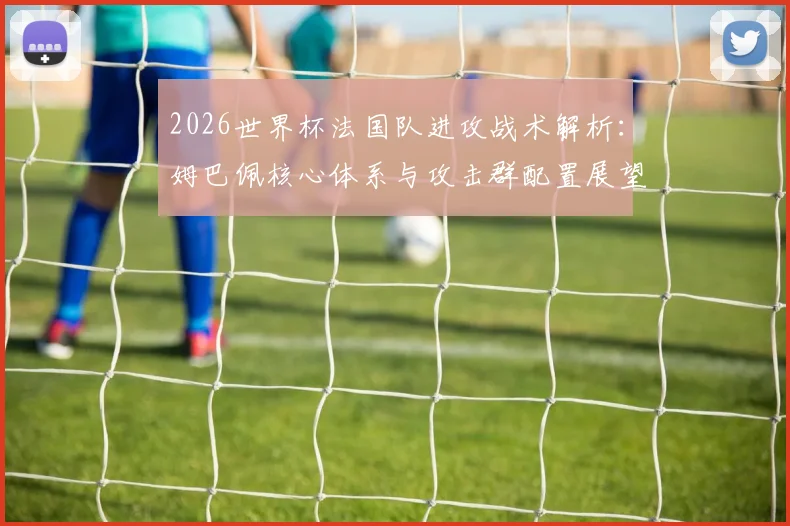 2026世界杯法国队进攻战术解析：姆巴佩核心体系与攻击群配置展望