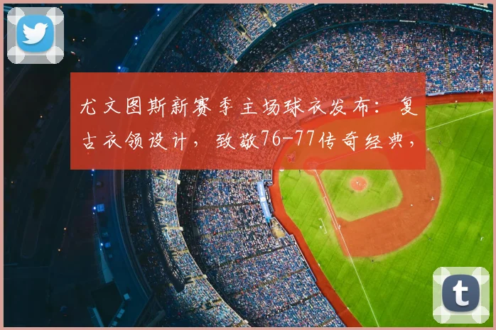 尤文图斯新赛季主场球衣发布:复古衣领设计,致敬76-77传奇经典,购买指南与细节全解析