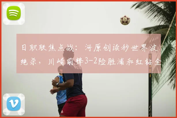 日职联焦点战:河原创读秒世界波绝杀,川崎前锋3-2险胜浦和红钻全场复盘