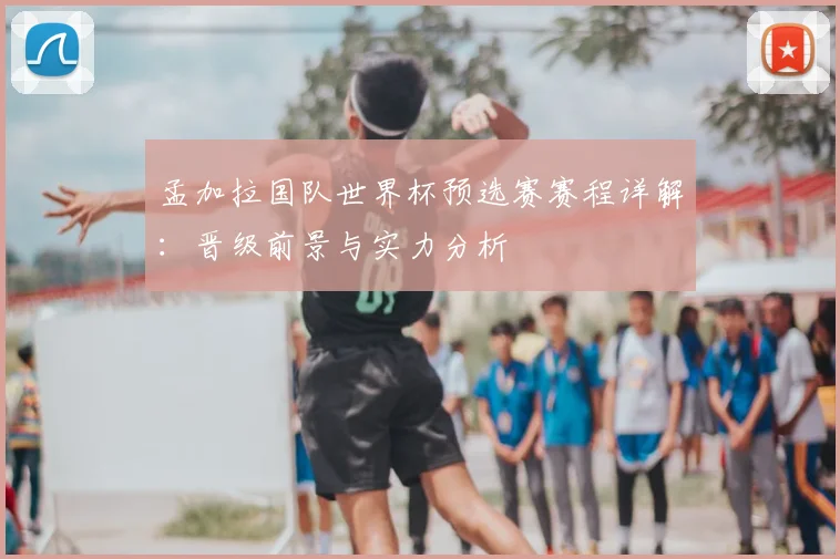 孟加拉国队世界杯预选赛赛程详解:晋级前景与实力分析