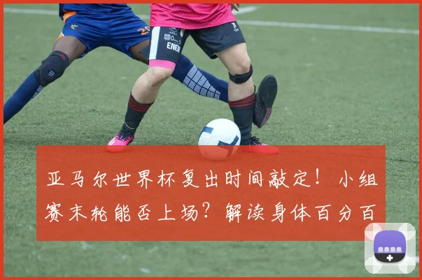 亚马尔世界杯复出时间敲定!小组赛末轮能否上场?解读身体百分百恢复对球员的关键性