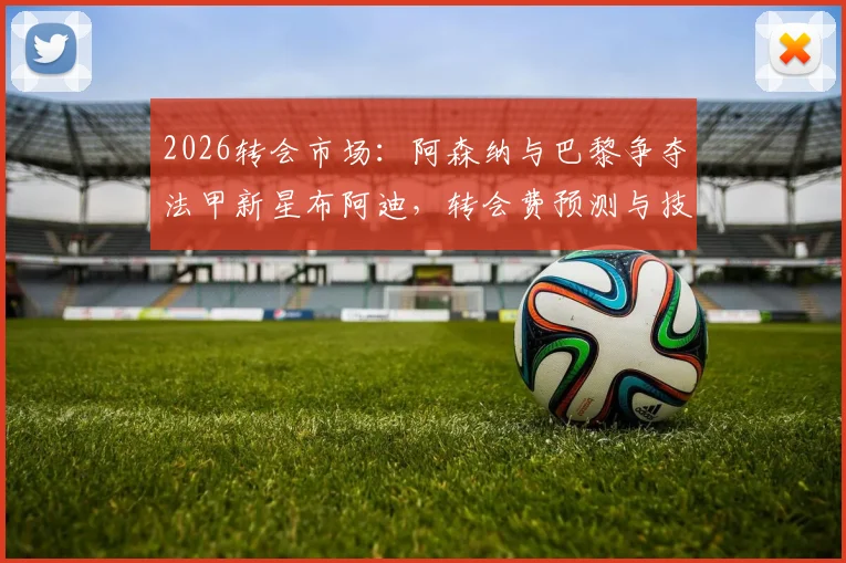 2026转会市场:阿森纳与巴黎争夺法甲新星布阿迪,转会费预测与技术特点分析