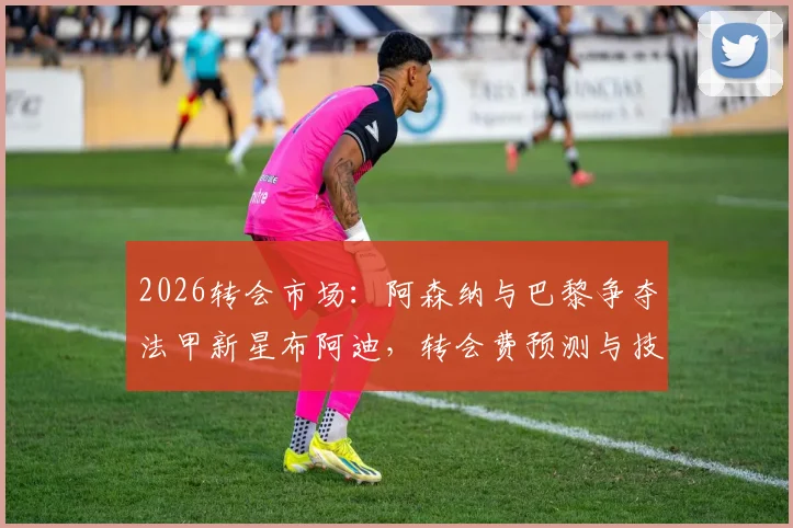 2026转会市场：阿森纳与巴黎争夺法甲新星布阿迪，转会费预测与技术特点分析